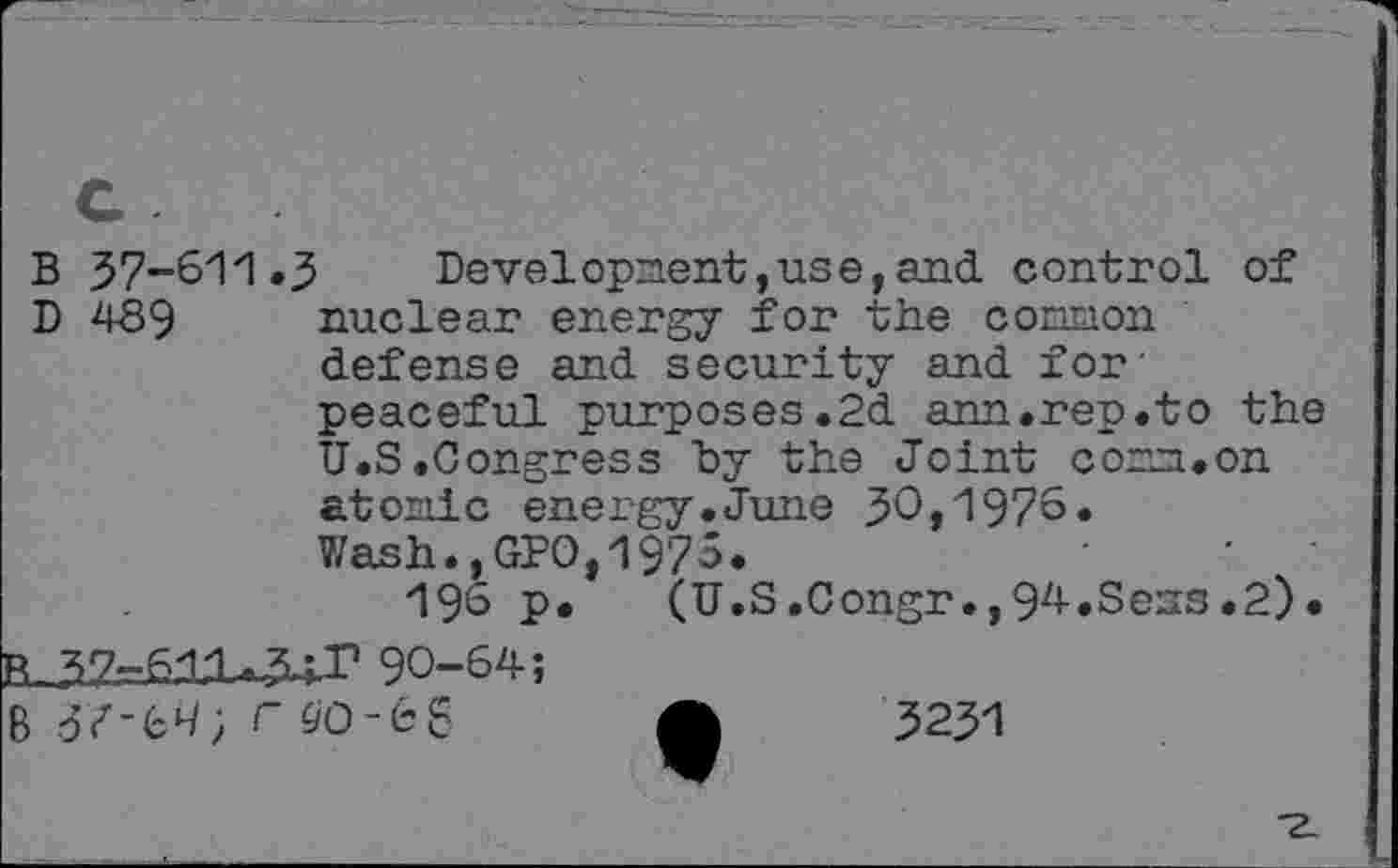 ﻿B 37-611.3 Development,use,and control of D 489 nuclear energy for the common defense and security and for' peaceful purposes.2d am.rep.to the U.S .Congress "by the Joint com.on atonic energy.June 30,197°» Wash.,GPO,1975.
196 p. (U.S.Congr.,94.Sess.2). 90-64;
3Z-69;r^o-68 A 3231